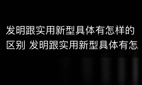发明跟实用新型具体有怎样的区别 发明跟实用新型具体有怎样的区别和联系
