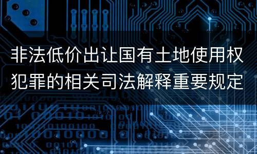 非法低价出让国有土地使用权犯罪的相关司法解释重要规定包括什么