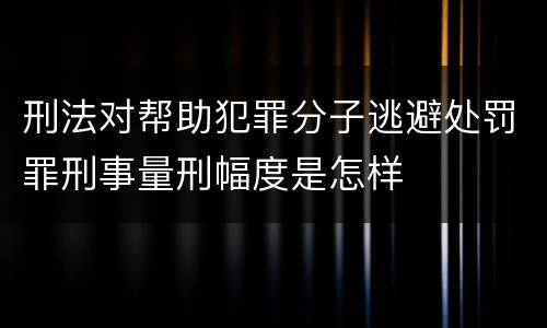 刑法对帮助犯罪分子逃避处罚罪刑事量刑幅度是怎样