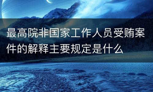 最高院非国家工作人员受贿案件的解释主要规定是什么