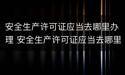 安全生产许可证应当去哪里办理 安全生产许可证应当去哪里办理呢