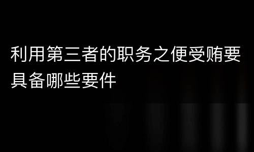 利用第三者的职务之便受贿要具备哪些要件