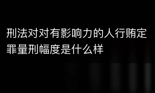 刑法对对有影响力的人行贿定罪量刑幅度是什么样