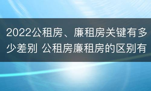 2022公租房、廉租房关键有多少差别 公租房廉租房的区别有哪些