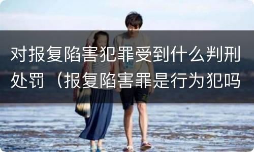 对报复陷害犯罪受到什么判刑处罚（报复陷害罪是行为犯吗）