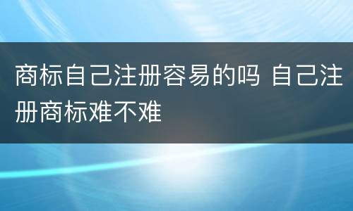 商标自己注册容易的吗 自己注册商标难不难