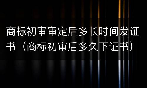 商标初审审定后多长时间发证书（商标初审后多久下证书）