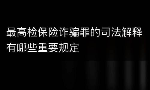 最高检保险诈骗罪的司法解释有哪些重要规定