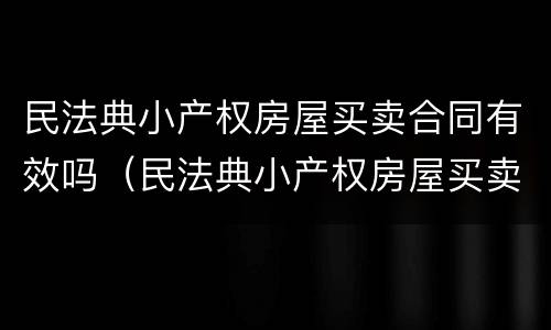 民法典小产权房屋买卖合同有效吗（民法典小产权房屋买卖合同有效吗知乎）