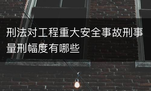 刑法对工程重大安全事故刑事量刑幅度有哪些