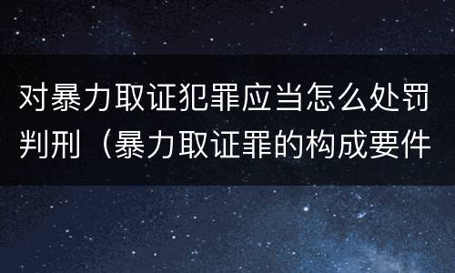 对暴力取证犯罪应当怎么处罚判刑（暴力取证罪的构成要件）