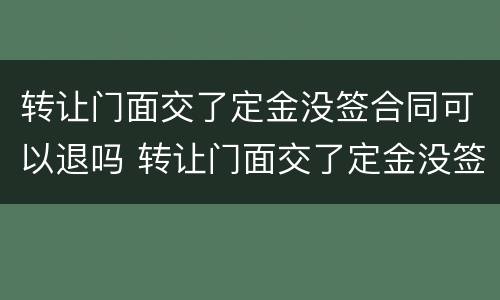 转让门面交了定金没签合同可以退吗 转让门面交了定金没签合同可以退吗怎么退