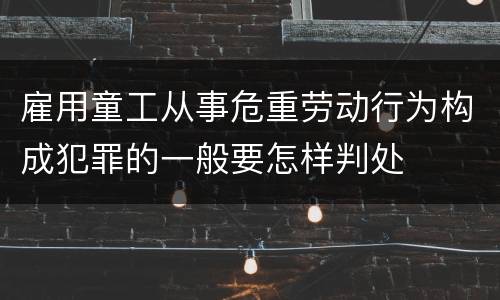 雇用童工从事危重劳动行为构成犯罪的一般要怎样判处