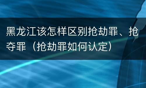 黑龙江该怎样区别抢劫罪、抢夺罪（抢劫罪如何认定）