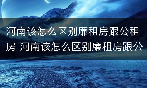 河南该怎么区别廉租房跟公租房 河南该怎么区别廉租房跟公租房呢