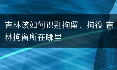 吉林该如何识别拘留、拘役 吉林拘留所在哪里