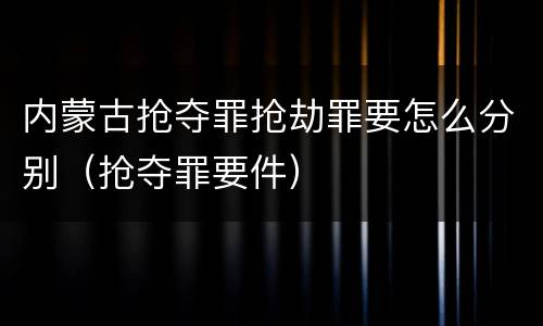内蒙古抢夺罪抢劫罪要怎么分别（抢夺罪要件）