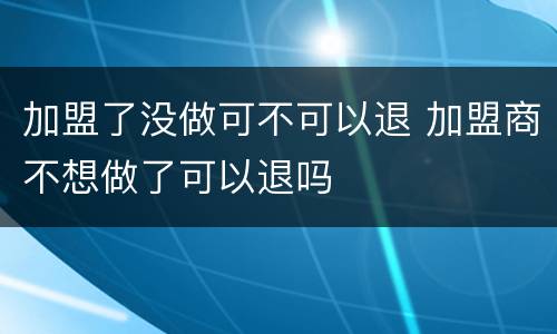 加盟了没做可不可以退 加盟商不想做了可以退吗
