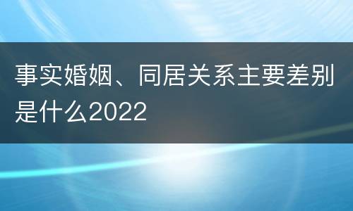 事实婚姻、同居关系主要差别是什么2022