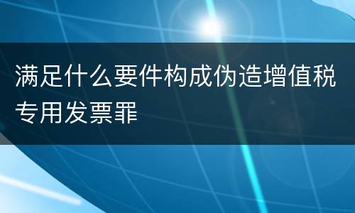 满足什么要件构成伪造增值税专用发票罪