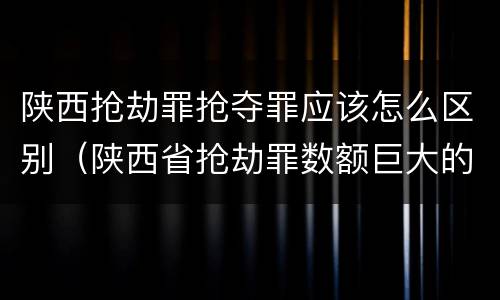 陕西抢劫罪抢夺罪应该怎么区别（陕西省抢劫罪数额巨大的标准）