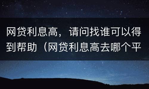 网贷利息高，请问找谁可以得到帮助（网贷利息高去哪个平台投诉）