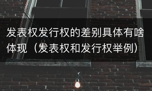 发表权发行权的差别具体有啥体现（发表权和发行权举例）