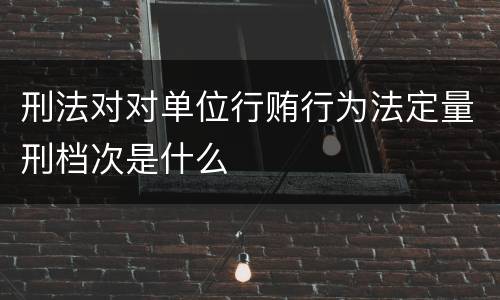 刑法对对单位行贿行为法定量刑档次是什么