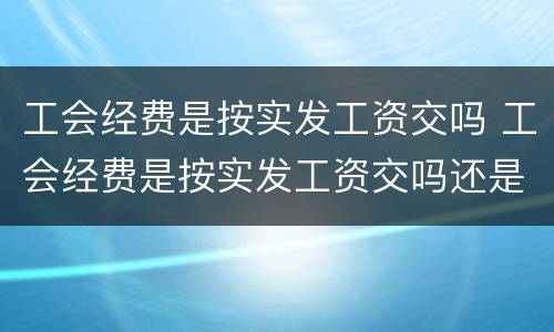 工会经费是按实发工资交吗 工会经费是按实发工资交吗还是按年