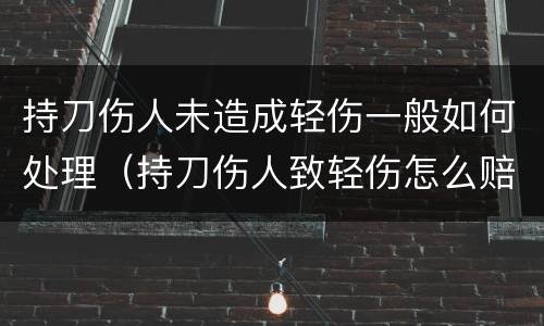 持刀伤人未造成轻伤一般如何处理（持刀伤人致轻伤怎么赔偿）