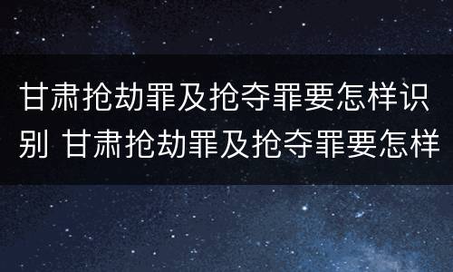 甘肃抢劫罪及抢夺罪要怎样识别 甘肃抢劫罪及抢夺罪要怎样识别认定