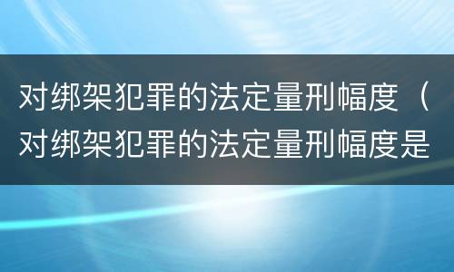 对绑架犯罪的法定量刑幅度（对绑架犯罪的法定量刑幅度是多少）