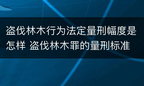 盗伐林木行为法定量刑幅度是怎样 盗伐林木罪的量刑标准