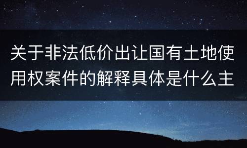 关于非法低价出让国有土地使用权案件的解释具体是什么主要规定