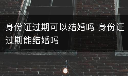 身份证过期可以结婚吗 身份证过期能结婚吗