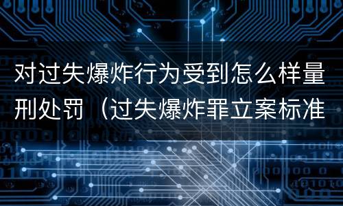 对过失爆炸行为受到怎么样量刑处罚（过失爆炸罪立案标准）