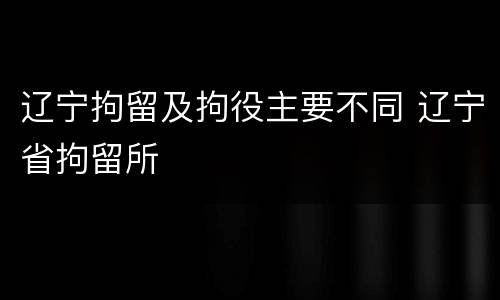 辽宁拘留及拘役主要不同 辽宁省拘留所
