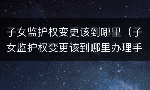 子女监护权变更该到哪里（子女监护权变更该到哪里办理手续）