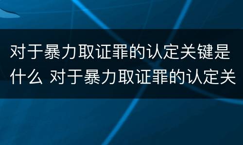 对于暴力取证罪的认定关键是什么 对于暴力取证罪的认定关键是什么意思