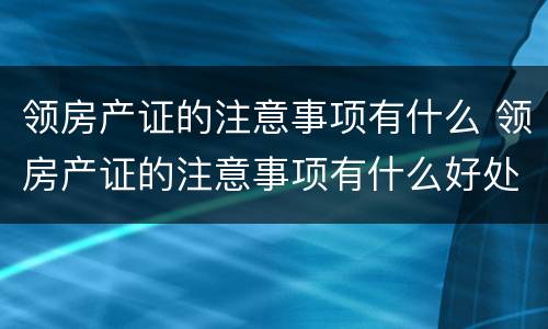 领房产证的注意事项有什么 领房产证的注意事项有什么好处