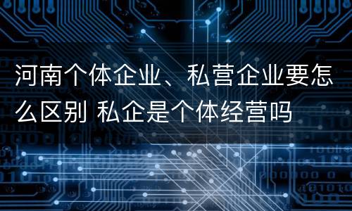 河南个体企业、私营企业要怎么区别 私企是个体经营吗