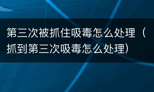 第三次被抓住吸毒怎么处理（抓到第三次吸毒怎么处理）