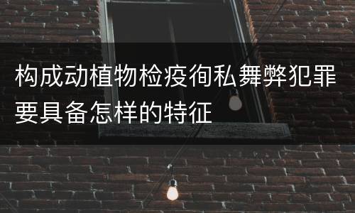 构成动植物检疫徇私舞弊犯罪要具备怎样的特征