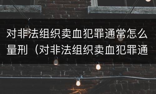 对非法组织卖血犯罪通常怎么量刑（对非法组织卖血犯罪通常怎么量刑呢）