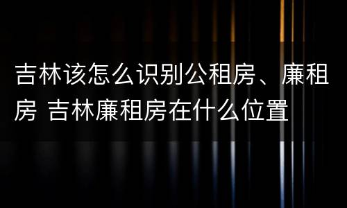 吉林该怎么识别公租房、廉租房 吉林廉租房在什么位置