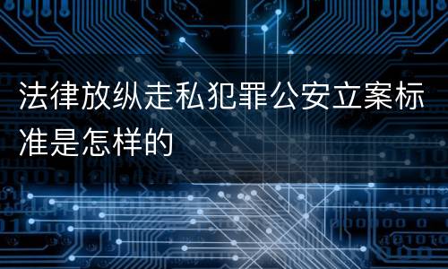 法律放纵走私犯罪公安立案标准是怎样的
