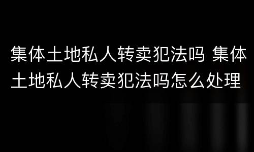 集体土地私人转卖犯法吗 集体土地私人转卖犯法吗怎么处理