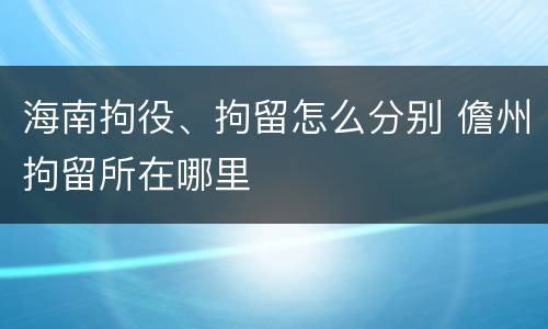 海南拘役、拘留怎么分别 儋州拘留所在哪里