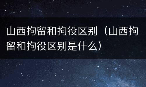 山西拘留和拘役区别（山西拘留和拘役区别是什么）