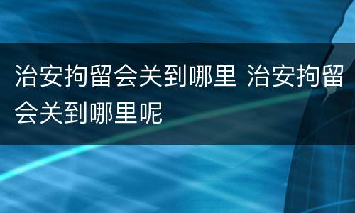 治安拘留会关到哪里 治安拘留会关到哪里呢